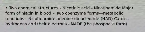 • Two chemical structures - Nicotinic acid - Nicotinamide Major form of niacin in blood • Two coenzyme forms—metabolic reactions - Nicotinamide adenine dinucleotide (NAD) Carries hydrogens and their electrons - NADP (the phosphate form)