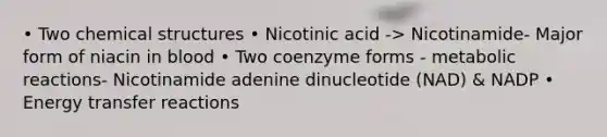 • Two chemical structures • Nicotinic acid -> Nicotinamide- Major form of niacin in blood • Two coenzyme forms - metabolic reactions- Nicotinamide adenine dinucleotide (NAD) & NADP • Energy transfer reactions