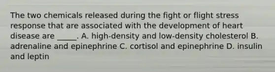 The two chemicals released during the fight or flight stress response that are associated with the development of heart disease are _____. A. high-density and low-density cholesterol B. adrenaline and epinephrine C. cortisol and epinephrine D. insulin and leptin