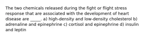 The two chemicals released during the fight or flight stress response that are associated with the development of heart disease are _____. a) high-density and low-density cholesterol b) adrenaline and epinephrine c) cortisol and epinephrine d) insulin and leptin