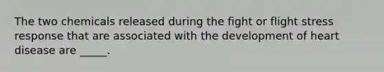 The two chemicals released during the fight or flight stress response that are associated with the development of heart disease are _____.