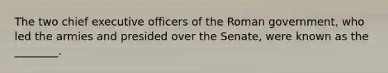 The two chief executive officers of the Roman government, who led the armies and presided over the Senate, were known as the ________.