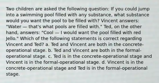 Two children are asked the following question: If you could jump into a swimming pool filled with any substance, what substance would you want the pool to be filled with? Vincent answers: "Water — that's what pools are filled with." Ted, on the other hand, answers: "Cool — I would want the pool filled with red Jello." Which of the following statements is correct regarding Vincent and Ted? a. Ted and Vincent are both in the concrete-operational stage. b. Ted and Vincent are both in the formal-operational stage. c. Ted is in the concrete-operational stage and Vincent is in the formal-operational stage. d. Vincent is in the concrete-operational stage and Ted is in the formal-operational stage.