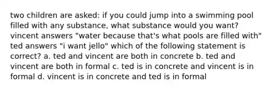 two children are asked: if you could jump into a swimming pool filled with any substance, what substance would you want? vincent answers "water because that's what pools are filled with" ted answers "i want jello" which of the following statement is correct? a. ted and vincent are both in concrete b. ted and vincent are both in formal c. ted is in concrete and vincent is in formal d. vincent is in concrete and ted is in formal