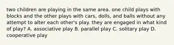 two children are playing in the same area. one child plays with blocks and the other plays with cars, dolls, and balls without any attempt to alter each other's play. they are engaged in what kind of play? A. associative play B. parallel play C. solitary play D. cooperative play