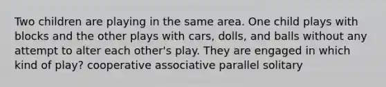 Two children are playing in the same area. One child plays with blocks and the other plays with cars, dolls, and balls without any attempt to alter each other's play. They are engaged in which kind of play? cooperative associative parallel solitary