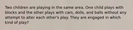 Two children are playing in the same area. One child plays with blocks and the other plays with cars, dolls, and balls without any attempt to alter each other's play. They are engaged in which kind of play?