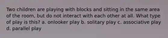 Two children are playing with blocks and sitting in the same area of the room, but do not interact with each other at all. What type of play is this? a. onlooker play b. solitary play c. associative play d. parallel play