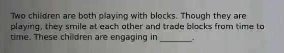 Two children are both playing with blocks. Though they are playing, they smile at each other and trade blocks from time to time. These children are engaging in ________.