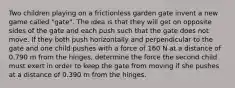Two children playing on a frictionless garden gate invent a new game called "gate". The idea is that they will get on opposite sides of the gate and each push such that the gate does not move. If they both push horizontally and perpendicular to the gate and one child pushes with a force of 160 N at a distance of 0.790 m from the hinges, determine the force the second child must exert in order to keep the gate from moving if she pushes at a distance of 0.390 m from the hinges.