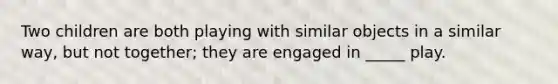 Two children are both playing with similar objects in a similar way, but not together; they are engaged in _____ play.