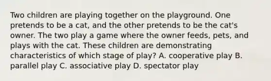 Two children are playing together on the playground. One pretends to be a cat, and the other pretends to be the cat's owner. The two play a game where the owner feeds, pets, and plays with the cat. These children are demonstrating characteristics of which stage of play? A. cooperative play B. parallel play C. associative play D. spectator play