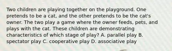 Two children are playing together on the playground. One pretends to be a cat, and the other pretends to be the cat's owner. The two play a game where the owner feeds, pets, and plays with the cat. These children are demonstrating characteristics of which stage of play? A. parallel play B. spectator play C. cooperative play D. associative play