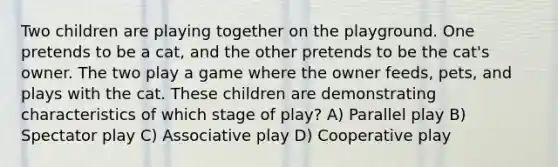 Two children are playing together on the playground. One pretends to be a cat, and the other pretends to be the cat's owner. The two play a game where the owner feeds, pets, and plays with the cat. These children are demonstrating characteristics of which stage of play? A) Parallel play B) Spectator play C) Associative play D) Cooperative play