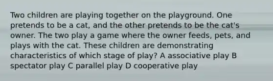 Two children are playing together on the playground. One pretends to be a cat, and the other pretends to be the cat's owner. The two play a game where the owner feeds, pets, and plays with the cat. These children are demonstrating characteristics of which stage of play? A associative play B spectator play C parallel play D cooperative play