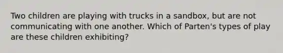 Two children are playing with trucks in a sandbox, but are not communicating with one another. Which of Parten's types of play are these children exhibiting?