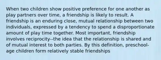 When two children show positive preference for one another as play partners over time, a friendship is likely to result. A friendship is an enduring close, mutual relationship between two individuals, expressed by a tendency to spend a disproportionate amount of play time together. Most important, friendship involves reciprocity--the idea that the relationship is shared and of mutual interest to both parties. By this definition, preschool-age children form relatively stable friendships