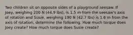 Two children sit on opposite sides of a playground seesaw. If Joey, weighing 200 N (44.9 lbs), is 1.5 m from the seesaw's axis of rotation and Susie, weighing 190 N (42.7 lbs) is 1.6 m from the axis of rotation, determine the following. How much torque does Joey create? How much torque does Susie create?