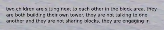 two children are sitting next to each other in the block area. they are both building their own tower. they are not talking to one another and they are not sharing blocks. they are engaging in