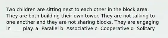 Two children are sitting next to each other in the block area. They are both building their own tower. They are not talking to one another and they are not sharing blocks. They are engaging in ____ play. a- Parallel b- Associative c- Cooperative d- Solitary