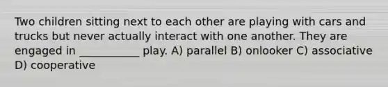 Two children sitting next to each other are playing with cars and trucks but never actually interact with one another. They are engaged in ___________ play. A) parallel B) onlooker C) associative D) cooperative