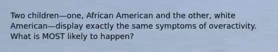 Two children—one, African American and the other, white American—display exactly the same symptoms of overactivity. What is MOST likely to happen?