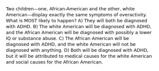 Two children—one, African-American and the other, white American—display exactly the same symptoms of overactivity. What is MOST likely to happen? A) They will both be diagnosed with ADHD. B) The white American will be diagnosed with ADHD, and the African American will be diagnosed with possibly a lower IQ or substance abuse. C) The African American will be diagnosed with ADHD, and the white American will not be diagnosed with anything. D) Both will be diagnosed with ADHD, but it will be attributed to medical causes for the white American and social causes for the African American.