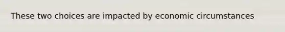 These two choices are impacted by economic circumstances