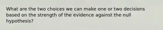 What are the two choices we can make one or two decisions based on the strength of the evidence against the null hypothesis?