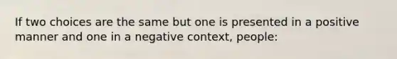 If two choices are the same but one is presented in a positive manner and one in a negative context, people: