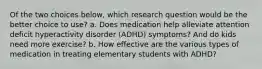 Of the two choices below, which research question would be the better choice to use? a. Does medication help alleviate attention deficit hyperactivity disorder (ADHD) symptoms? And do kids need more exercise? b. How effective are the various types of medication in treating elementary students with ADHD?