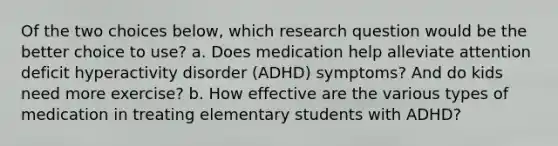 Of the two choices below, which research question would be the better choice to use? a. Does medication help alleviate attention deficit hyperactivity disorder (ADHD) symptoms? And do kids need more exercise? b. How effective are the various types of medication in treating elementary students with ADHD?