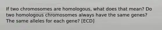 If two chromosomes are homologous, what does that mean? Do two homologous chromosomes always have the same genes? The same alleles for each gene? [ECD]