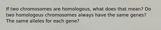 If two chromosomes are homologous, what does that mean? Do two homologous chromosomes always have the same genes? The same alleles for each gene?