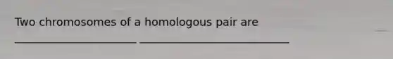 Two chromosomes of a homologous pair are ______________________ ___________________________