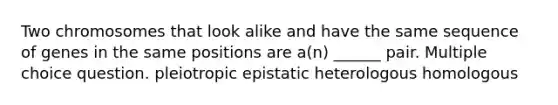 Two chromosomes that look alike and have the same sequence of genes in the same positions are a(n) ______ pair. Multiple choice question. pleiotropic epistatic heterologous homologous