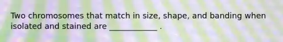 Two chromosomes that match in size, shape, and banding when isolated and stained are ____________ .