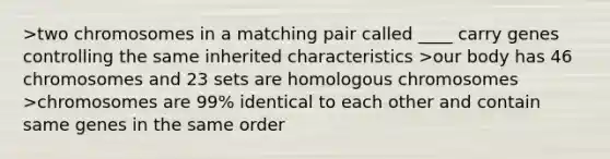 >two chromosomes in a matching pair called ____ carry genes controlling the same inherited characteristics >our body has 46 chromosomes and 23 sets are homologous chromosomes >chromosomes are 99% identical to each other and contain same genes in the same order