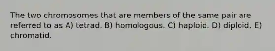 The two chromosomes that are members of the same pair are referred to as A) tetrad. B) homologous. C) haploid. D) diploid. E) chromatid.