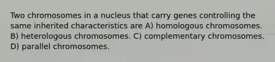 Two chromosomes in a nucleus that carry genes controlling the same inherited characteristics are A) homologous chromosomes. B) heterologous chromosomes. C) complementary chromosomes. D) parallel chromosomes.