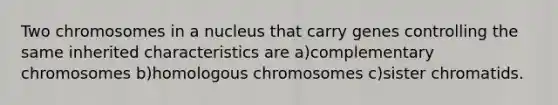 Two chromosomes in a nucleus that carry genes controlling the same inherited characteristics are a)complementary chromosomes b)homologous chromosomes c)sister chromatids.