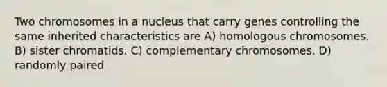 Two chromosomes in a nucleus that carry genes controlling the same inherited characteristics are A) homologous chromosomes. B) sister chromatids. C) complementary chromosomes. D) randomly paired