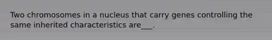 Two chromosomes in a nucleus that carry genes controlling the same inherited characteristics are___.