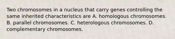 Two chromosomes in a nucleus that carry genes controlling the same inherited characteristics are A. homologous chromosomes. B. parallel chromosomes. C. heterologous chromosomes. D. complementary chromosomes.