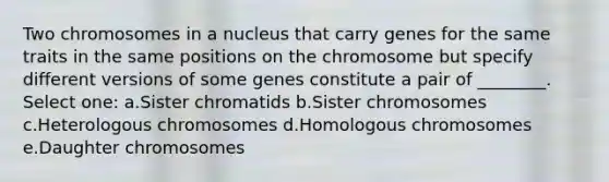 Two chromosomes in a nucleus that carry genes for the same traits in the same positions on the chromosome but specify different versions of some genes constitute a pair of ________. Select one: a.Sister chromatids b.Sister chromosomes c.Heterologous chromosomes d.Homologous chromosomes e.Daughter chromosomes