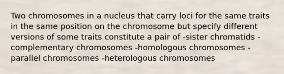 Two chromosomes in a nucleus that carry loci for the same traits in the same position on the chromosome but specify different versions of some traits constitute a pair of -sister chromatids -complementary chromosomes -homologous chromosomes -parallel chromosomes -heterologous chromosomes