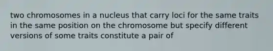 two chromosomes in a nucleus that carry loci for the same traits in the same position on the chromosome but specify different versions of some traits constitute a pair of