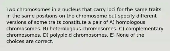 Two chromosomes in a nucleus that carry loci for the same traits in the same positions on the chromosome but specify different versions of some traits constitute a pair of A) homologous chromosomes. B) heterologous chromosomes. C) complementary chromosomes. D) polyploid chromosomes. E) None of the choices are correct.