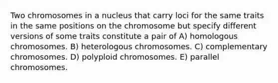 Two chromosomes in a nucleus that carry loci for the same traits in the same positions on the chromosome but specify different versions of some traits constitute a pair of A) homologous chromosomes. B) heterologous chromosomes. C) complementary chromosomes. D) polyploid chromosomes. E) parallel chromosomes.