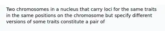 Two chromosomes in a nucleus that carry loci for the same traits in the same positions on the chromosome but specify different versions of some traits constitute a pair of